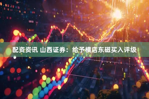 配资资讯 山西证券：给予横店东磁买入评级