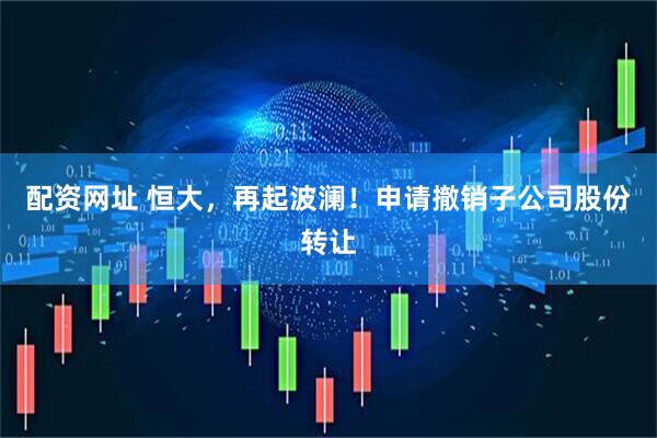 配资网址 恒大，再起波澜！申请撤销子公司股份转让