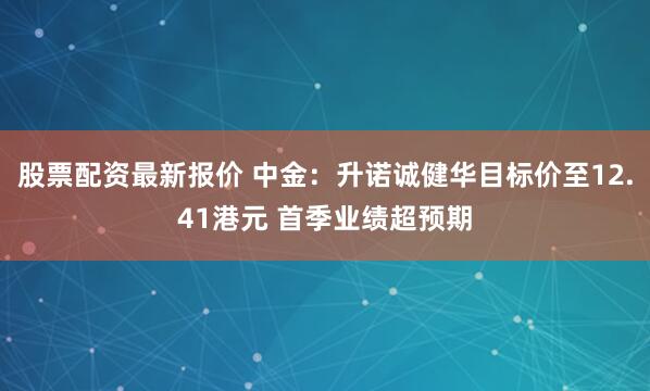 股票配资最新报价 中金：升诺诚健华目标价至12.41港元 首季业绩超预期