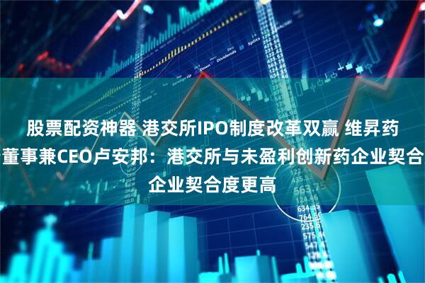 股票配资神器 港交所IPO制度改革双赢 维昇药业执行董事兼CEO卢安邦：港交所与未盈利创新药企业契合度更高
