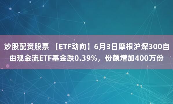 炒股配资股票 【ETF动向】6月3日摩根沪深300自由现金流ETF基金跌0.39%，份额增加400万份