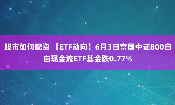 股市如何配资 【ETF动向】6月3日富国中证800自由现金流ETF基金跌0.77%