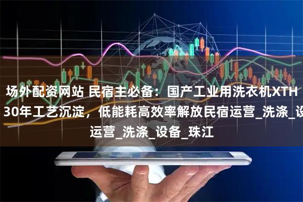 场外配资网站 民宿主必备：国产工业用洗衣机XTH-380D，30年工艺沉淀，低能耗高效率解放民宿运营_洗涤_设备_珠江