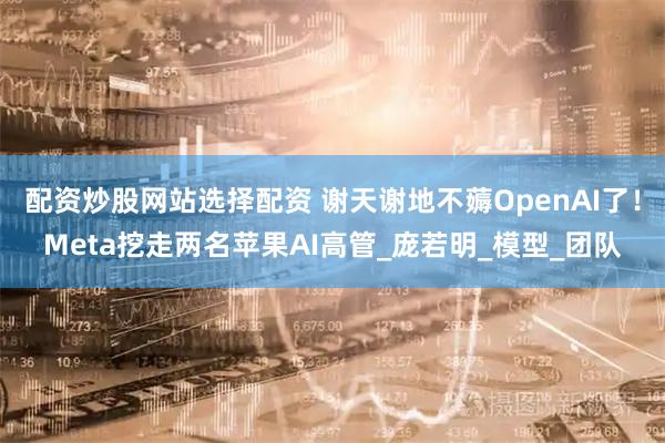 配资炒股网站选择配资 谢天谢地不薅OpenAI了！Meta挖走两名苹果AI高管_庞若明_模型_团队
