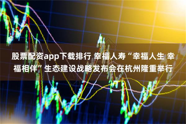 股票配资app下载排行 幸福人寿“幸福人生 幸福相伴”生态建设战略发布会在杭州隆重举行