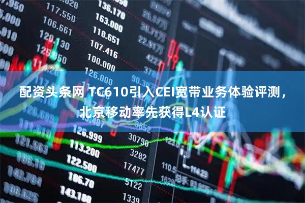 配资头条网 TC610引入CEI宽带业务体验评测，北京移动率先获得L4认证