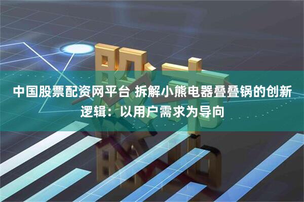 中国股票配资网平台 拆解小熊电器叠叠锅的创新逻辑：以用户需求为导向