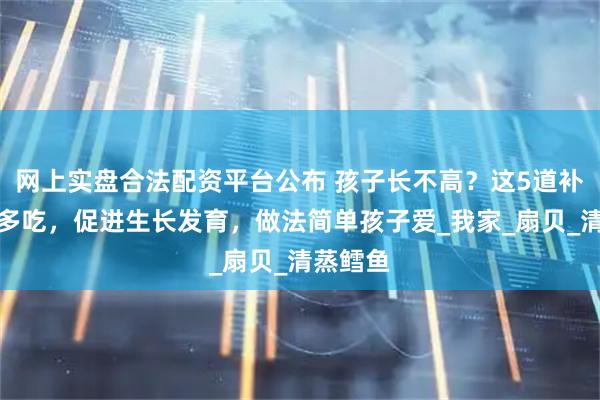 网上实盘合法配资平台公布 孩子长不高？这5道补锌海鲜多吃，促进生长发育，做法简单孩子爱_我家_扇贝_清蒸鳕鱼