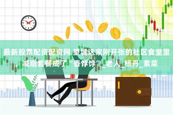 最新股票配资配资网 望城这家刚开张的社区食堂里，减脂套餐成了“香饽饽”_老人_杨丹_素菜