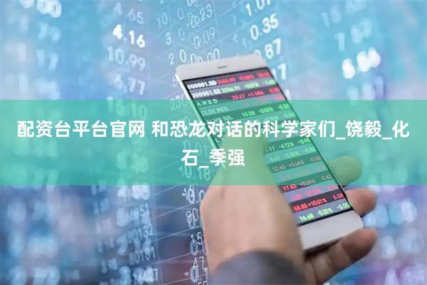 配资台平台官网 和恐龙对话的科学家们_饶毅_化石_季强