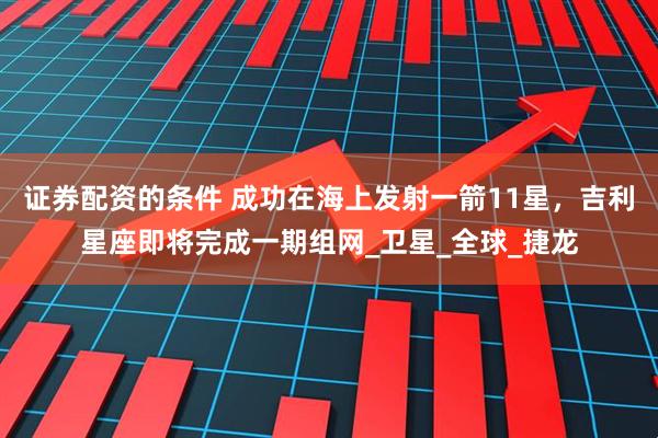 证券配资的条件 成功在海上发射一箭11星，吉利星座即将完成一期组网_卫星_全球_捷龙
