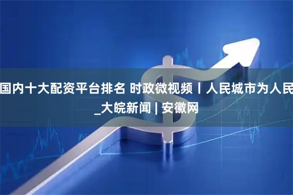国内十大配资平台排名 时政微视频丨人民城市为人民_大皖新闻 | 安徽网