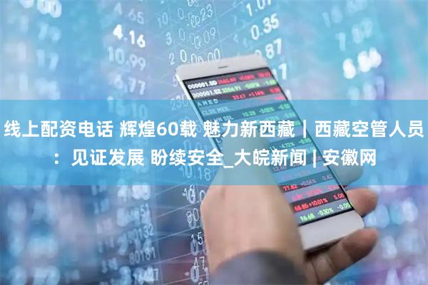 线上配资电话 辉煌60载 魅力新西藏｜西藏空管人员：见证发展 盼续安全_大皖新闻 | 安徽网