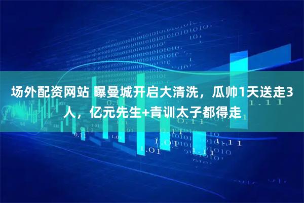 场外配资网站 曝曼城开启大清洗，瓜帅1天送走3人，亿元先生+青训太子都得走