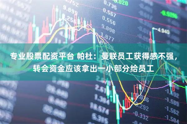 专业股票配资平台 帕杜：曼联员工获得感不强，转会资金应该拿出一小部分给员工