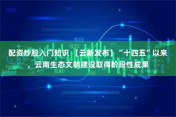 配资炒股入门知识 【云新发布】“十四五”以来，云南生态文明建设取得阶段性成果