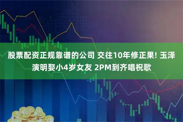 股票配资正规靠谱的公司 交往10年修正果! 玉泽演明娶小4岁女友 2PM到齐唱祝歌