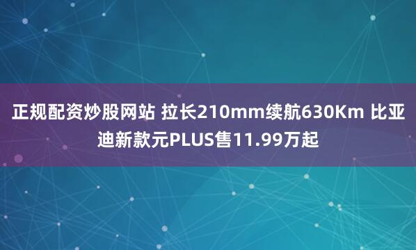 正规配资炒股网站 拉长210mm续航630Km 比亚迪新款元PLUS售11.99万起