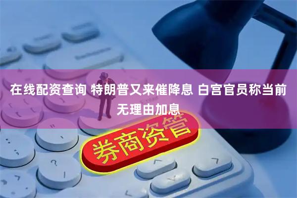 在线配资查询 特朗普又来催降息 白宫官员称当前无理由加息